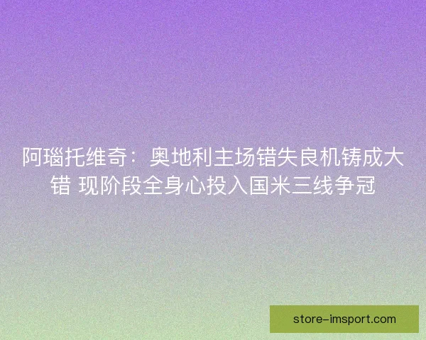阿瑙托维奇：奥地利主场错失良机铸成大错 现阶段全身心投入国米三线争冠