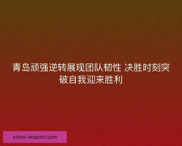 青岛顽强逆转展现团队韧性 决胜时刻突破自我迎来胜利