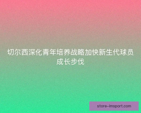 切尔西深化青年培养战略加快新生代球员成长步伐